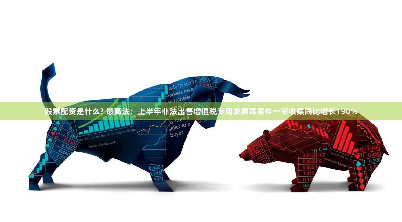 股票配资是什么? 最高法:上半年非法出售增值税专用发票罪案件一审收案同比增长190%