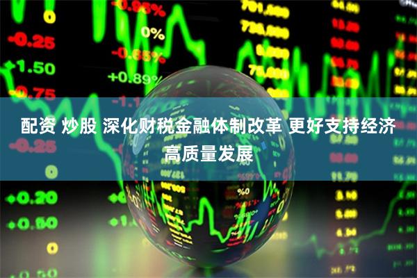配资 炒股 深化财税金融体制改革 更好支持经济高质量发展