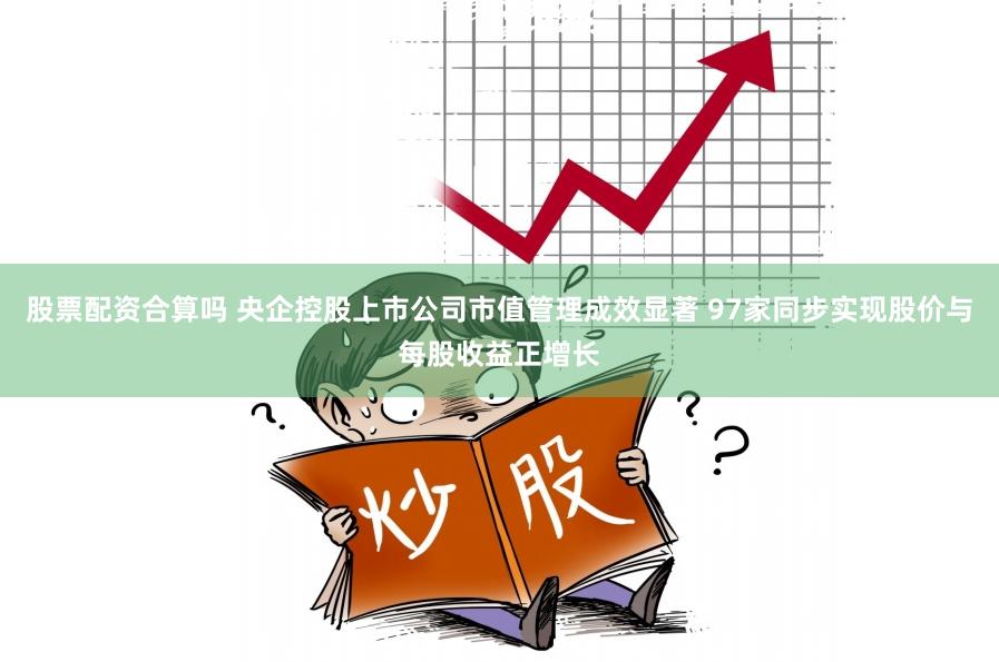 股票配资合算吗 央企控股上市公司市值管理成效显著 97家同步实现股价与每股收益正增长
