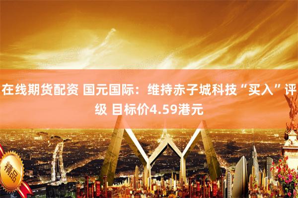 在线期货配资 国元国际:维持赤子城科技“买入”评级 目标价4.59港元