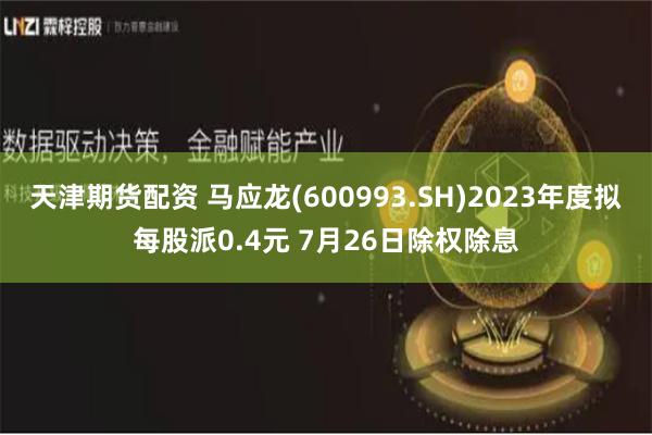 天津期货配资 马应龙(600993.SH)2023年度拟每股派0.4元 7月26日除权除息