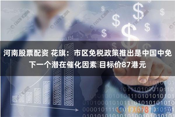 河南股票配资 花旗:市区免税政策推出是中国中免下一个潜在催化因素 目标价87港元