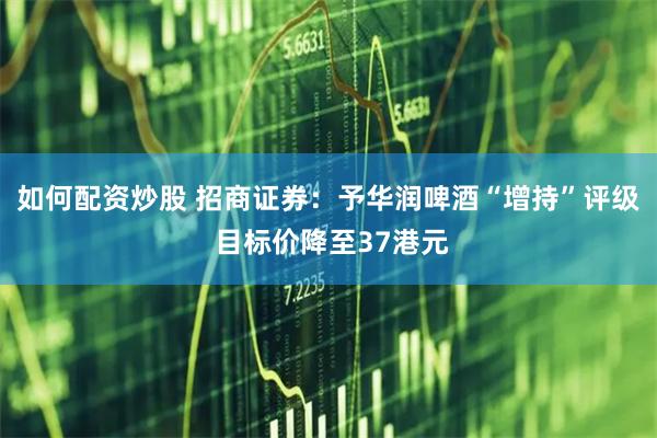 如何配资炒股 招商证券：予华润啤酒“增持”评级 目标价降至37港元