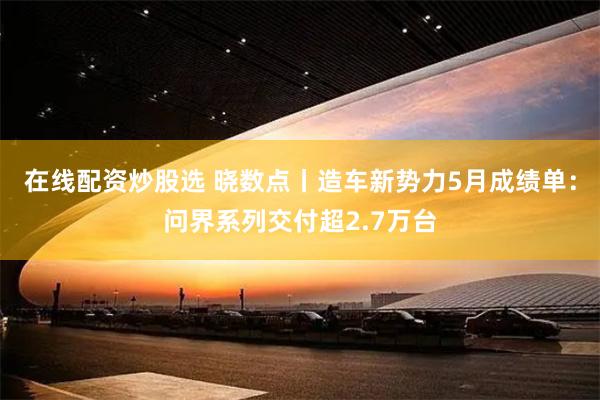 在线配资炒股选 晓数点丨造车新势力5月成绩单:问界系列交付超2.7万台