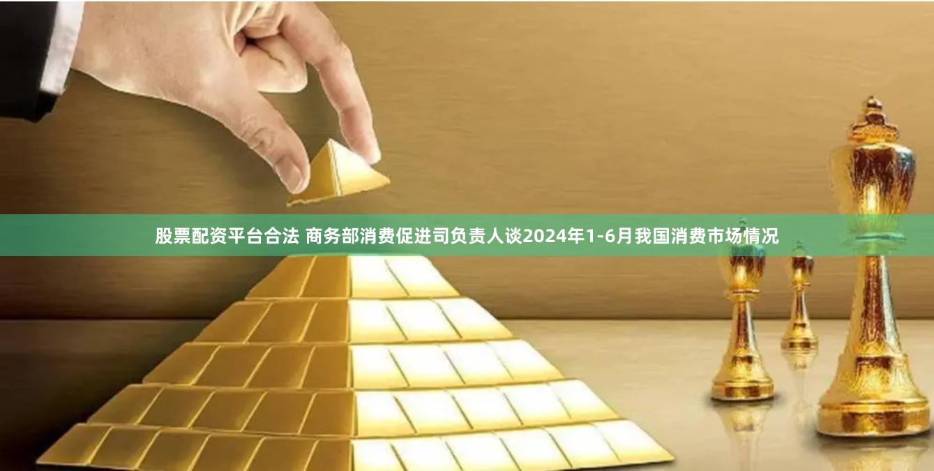 股票配资平台合法 商务部消费促进司负责人谈2024年1-6月我国消费市场情况