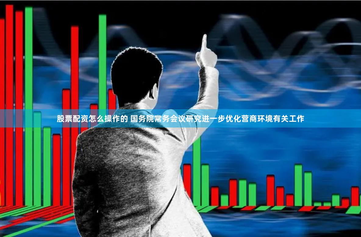 股票配资怎么操作的 国务院常务会议研究进一步优化营商环境有关工作