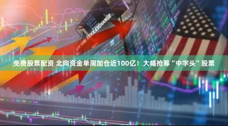 免费股票配资 北向资金单周加仓近100亿!大幅抢筹“中字头”股票
