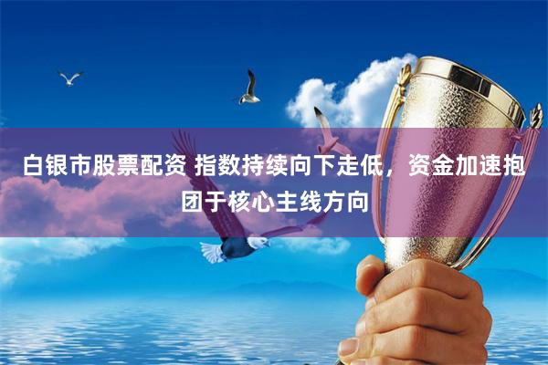 白银市股票配资 指数持续向下走低,资金加速抱团于核心主线方向