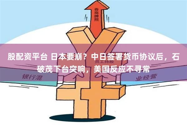 股配资平台 日本要崩?中日签署货币协议后,石破茂下台突响,美国反应不寻常