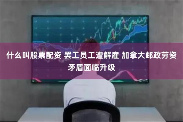 什么叫股票配资 罢工员工遭解雇 加拿大邮政劳资矛盾面临升级
