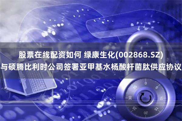 股票在线配资如何 绿康生化(002868.SZ)与硕腾比利时公司签署亚甲基水杨酸杆菌肽供应协议