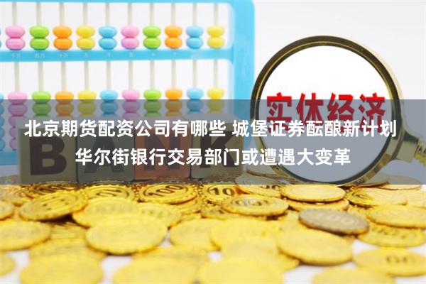 北京期货配资公司有哪些 城堡证券酝酿新计划 华尔街银行交易部门或遭遇大变革