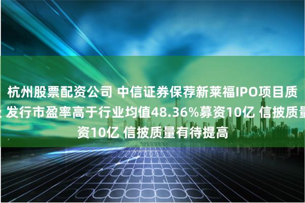杭州股票配资公司 中信证券保荐新莱福IPO项目质量评级C级 发行市盈率高于行业均值48.36%募资10亿 信披质量有待提高