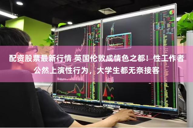 配资股票最新行情 英国伦敦成情色之都!性工作者公然上演性行为,大学生都无奈接客