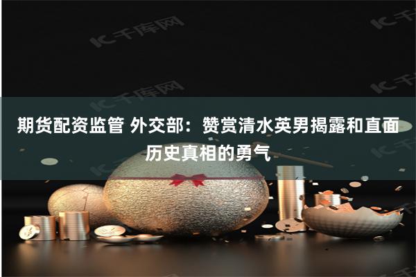 期货配资监管 外交部:赞赏清水英男揭露和直面历史真相的勇气