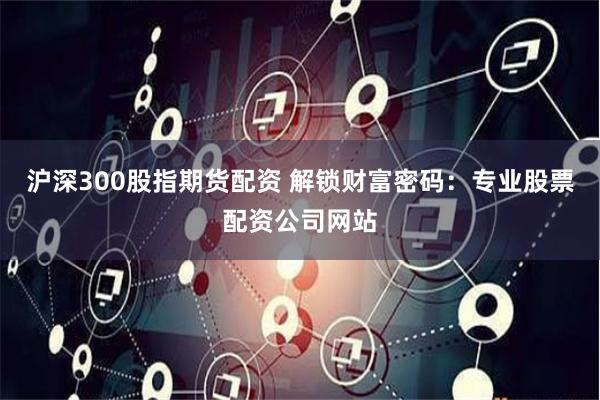 沪深300股指期货配资 解锁财富密码:专业股票配资公司网站