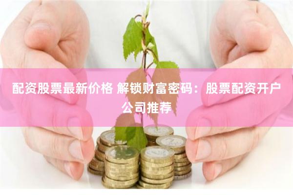 配资股票最新价格 解锁财富密码:股票配资开户公司推荐
