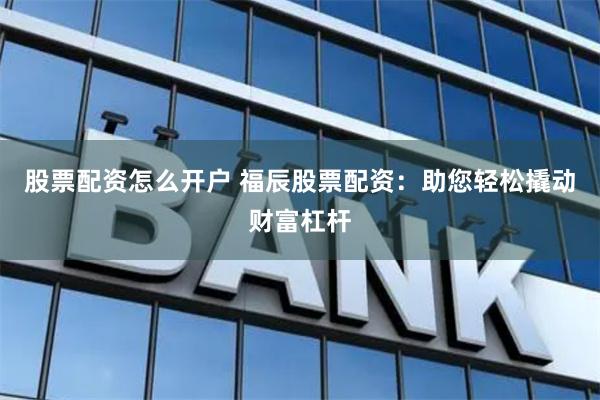 股票配资怎么开户 福辰股票配资:助您轻松撬动财富杠杆