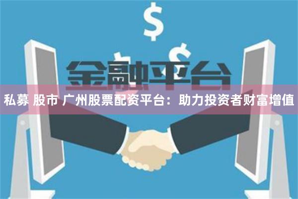 私募 股市 广州股票配资平台:助力投资者财富增值