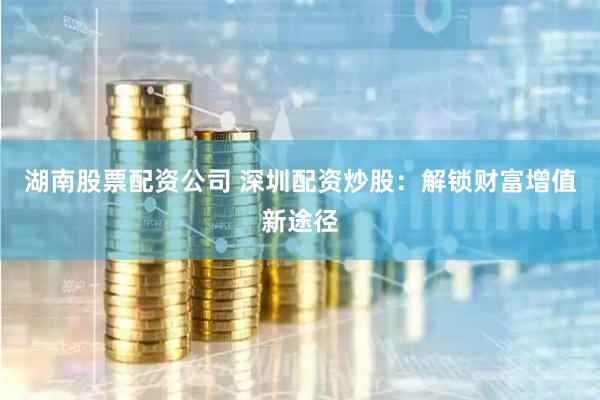 湖南股票配资公司 深圳配资炒股:解锁财富增值新途径