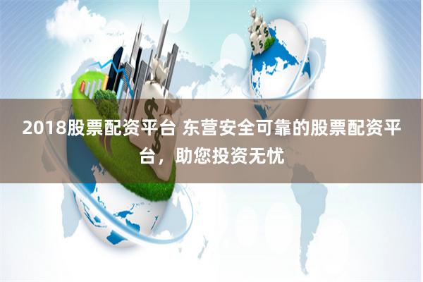 2018股票配资平台 东营安全可靠的股票配资平台,助您投资无忧