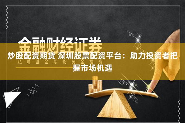 炒股配资期货 深圳股票配资平台:助力投资者把握市场机遇