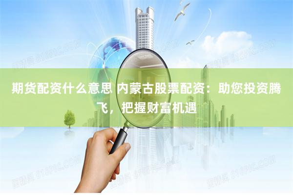 期货配资什么意思 内蒙古股票配资:助您投资腾飞,把握财富机遇