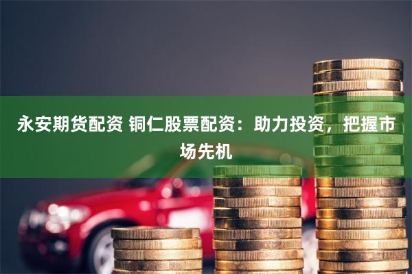 永安期货配资 铜仁股票配资:助力投资,把握市场先机