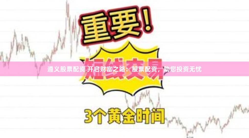 遵义股票配资 开启财富之路:股票配资,助您投资无忧