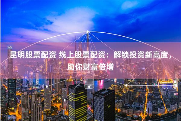 昆明股票配资 线上股票配资:解锁投资新高度,助你财富倍增