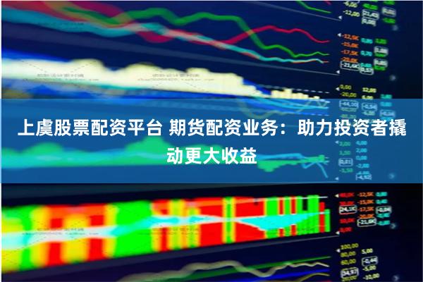 上虞股票配资平台 期货配资业务:助力投资者撬动更大收益