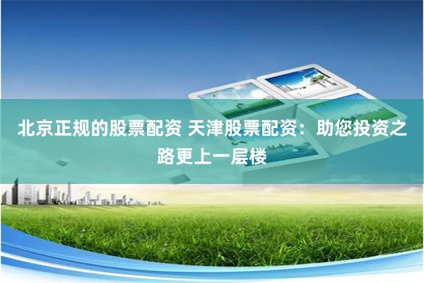 北京正规的股票配资 天津股票配资:助您投资之路更上一层楼