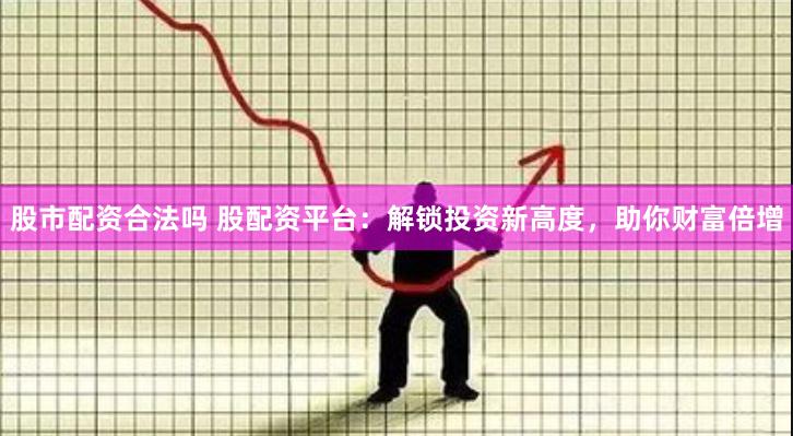股市配资合法吗 股配资平台:解锁投资新高度,助你财富倍增