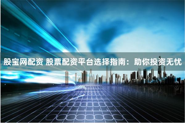 股宝网配资 股票配资平台选择指南:助你投资无忧
