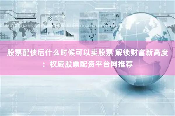 股票配债后什么时候可以卖股票 解锁财富新高度:权威股票配资平台网推荐