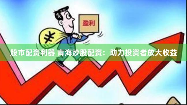股市配资利器 青海炒股配资:助力投资者放大收益