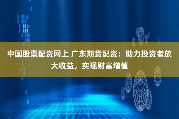 中国股票配资网上 广东期货配资:助力投资者放大收益,实现财富增值
