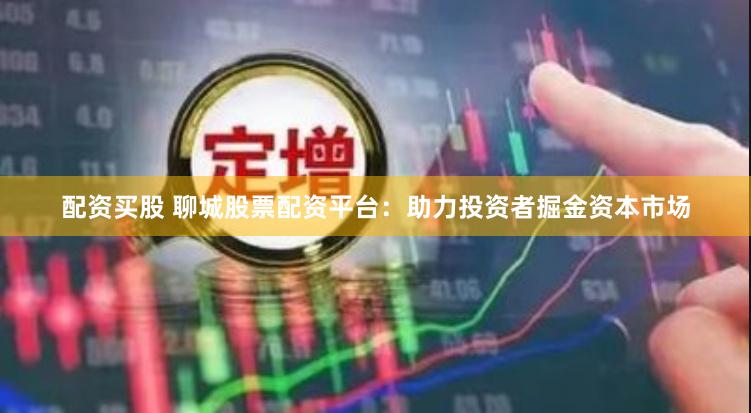 配资买股 聊城股票配资平台:助力投资者掘金资本市场