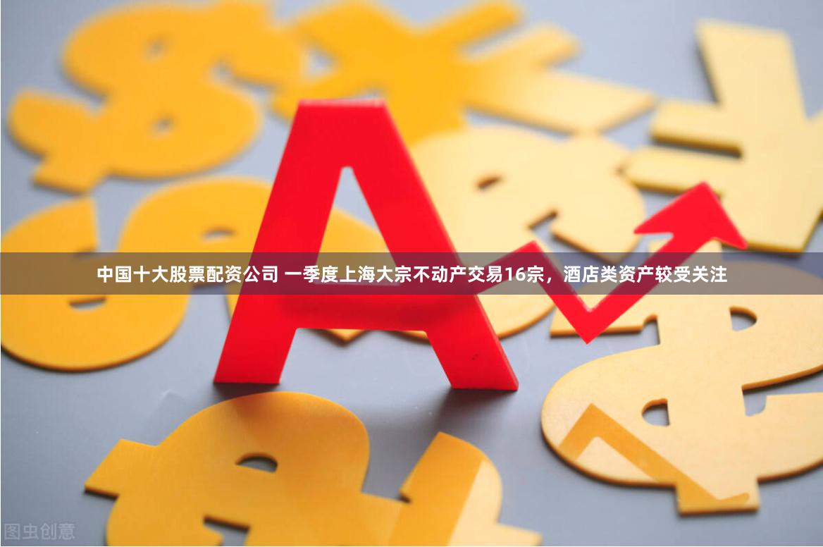 中国十大股票配资公司 一季度上海大宗不动产交易16宗，酒店类资产较受关注