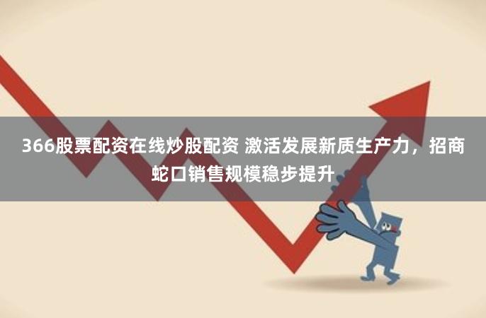 366股票配资在线炒股配资 激活发展新质生产力，招商蛇口销售规模稳步提升