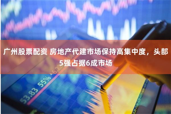 广州股票配资 房地产代建市场保持高集中度，头部5强占据6成市场