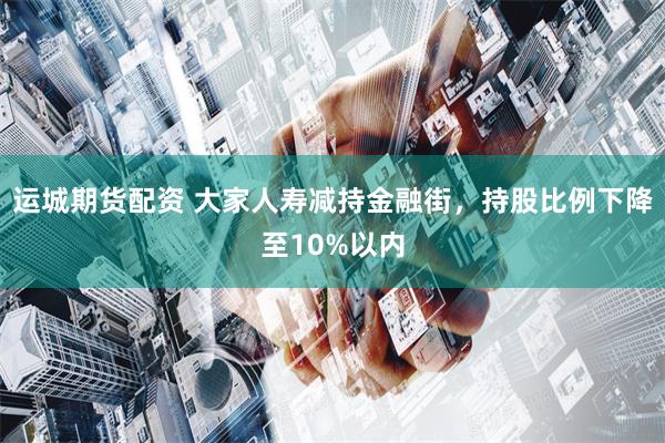 运城期货配资 大家人寿减持金融街，持股比例下降至10%以内