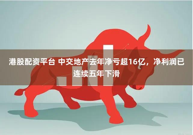 港股配资平台 中交地产去年净亏超16亿，净利润已连续五年下滑