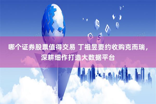 哪个证券股票值得交易 丁祖昱要约收购克而瑞,深耕细作打造大数据平台