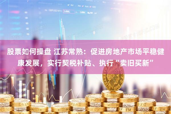 股票如何操盘 江苏常熟：促进房地产市场平稳健康发展，实行契税补贴、执行“卖旧买新”