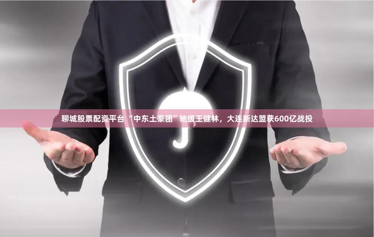聊城股票配资平台 “中东土豪团”驰援王健林，大连新达盟获600亿战投