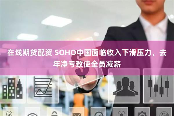 在线期货配资 SOHO中国面临收入下滑压力，去年净亏致使全员减薪