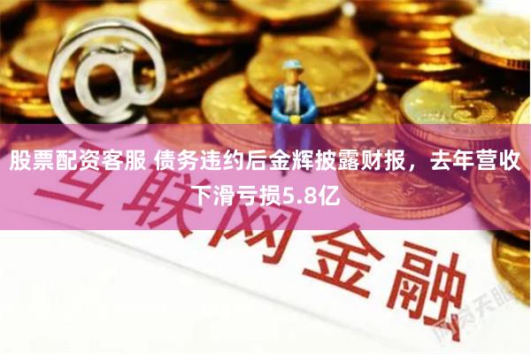 股票配资客服 债务违约后金辉披露财报，去年营收下滑亏损5.8亿