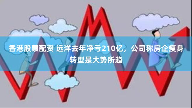 香港股票配资 远洋去年净亏210亿,公司称房企瘦身转型是大势所趋