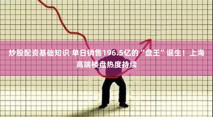 炒股配资基础知识 单日销售196.5亿的“盘王”诞生！上海高端楼盘热度持续
